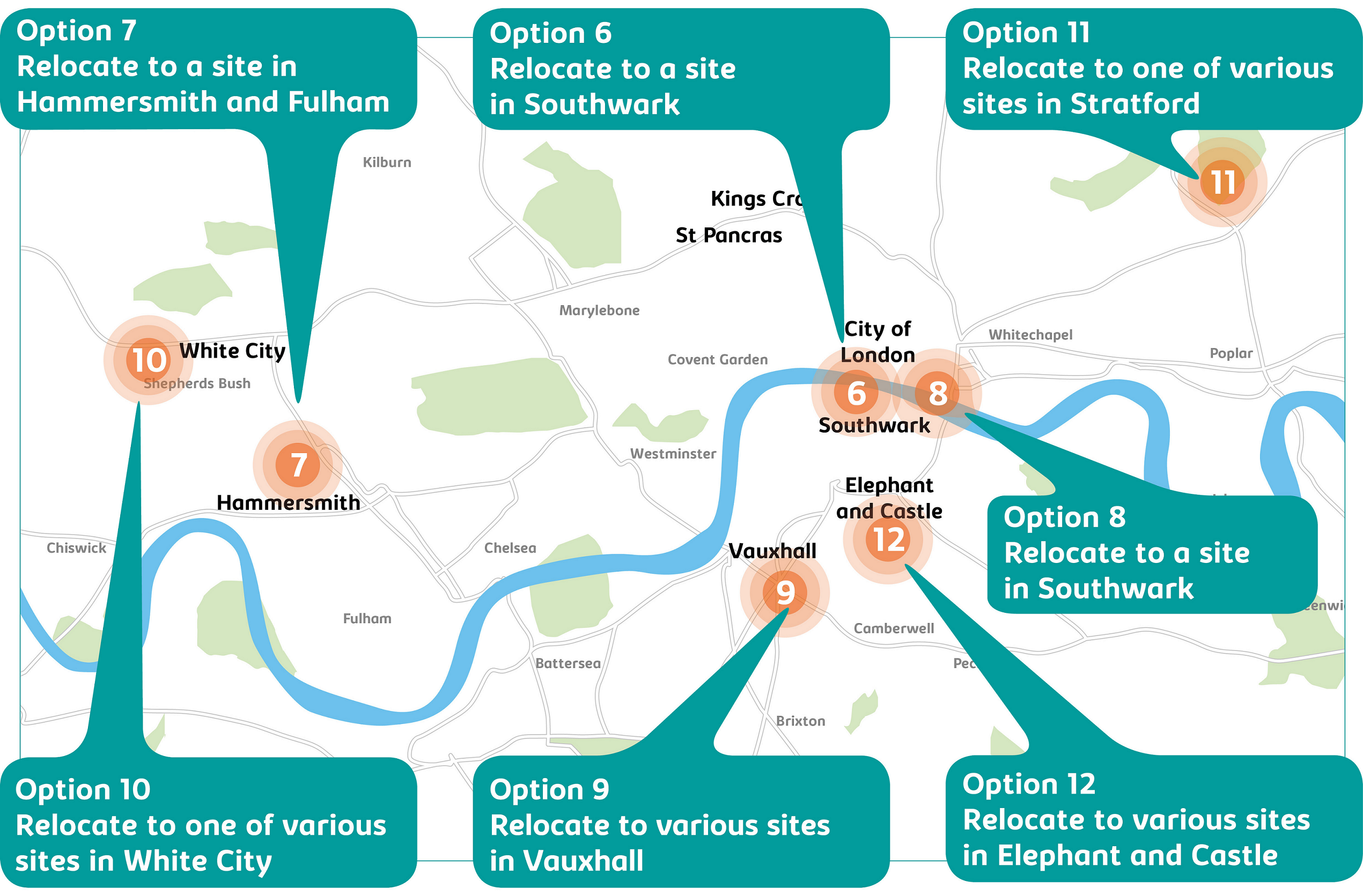 Map of options 6-12 across London. Map of options 6-12 across London. Option 6 - relocate to a site in Southwark; option 7 - relocate to a site in Hammersmith and Fulham; option 8 - relocate to a site in Southwark; option 9 - relocate to various sites in Vauxhall; option 10 - relocate to one of various sites in White City; option 11 - relocate to one of various sites in Stratford; option 12 - relocate to various sites in Elephant and Castle.